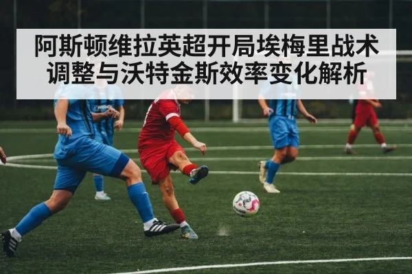 阿斯顿维拉英超开局埃梅里战术调整与沃特金斯效率变化解析（kaiyun）