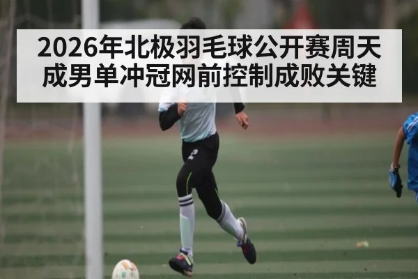 2026年北极羽毛球公开赛周天成男单冲冠网前控制成败关键（kaiyun）
